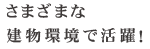 さまざまな建物環境で活躍！