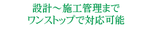 設計～施工管理までワンストップで対応可能